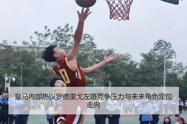 皇马内部热议罗德里戈左路竞争压力与未来角色定位走向